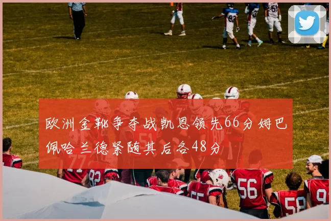 欧洲金靴争夺战凯恩领先66分姆巴佩哈兰德紧随其后各48分
