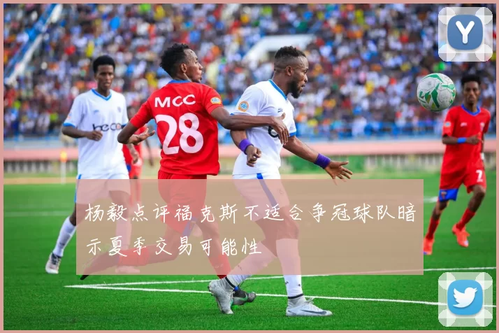 杨毅点评福克斯不适合争冠球队暗示夏季交易可能性