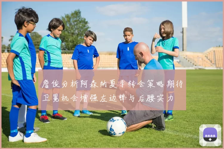 詹俊分析阿森纳夏季转会策略期待卫冕机会增强左边锋与后腰实力