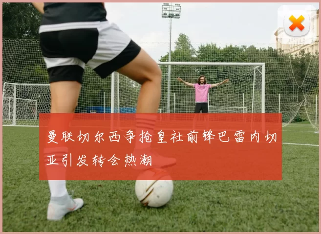 曼联切尔西争抢皇社前锋巴雷内切亚引发转会热潮