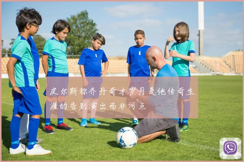 皮尔斯称乔丹奇才岁月是他传奇生涯的告别演出而非污点