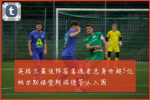 英格兰最佳阵容落选者总身价超5亿帕尔默福登阿诺德等人入围