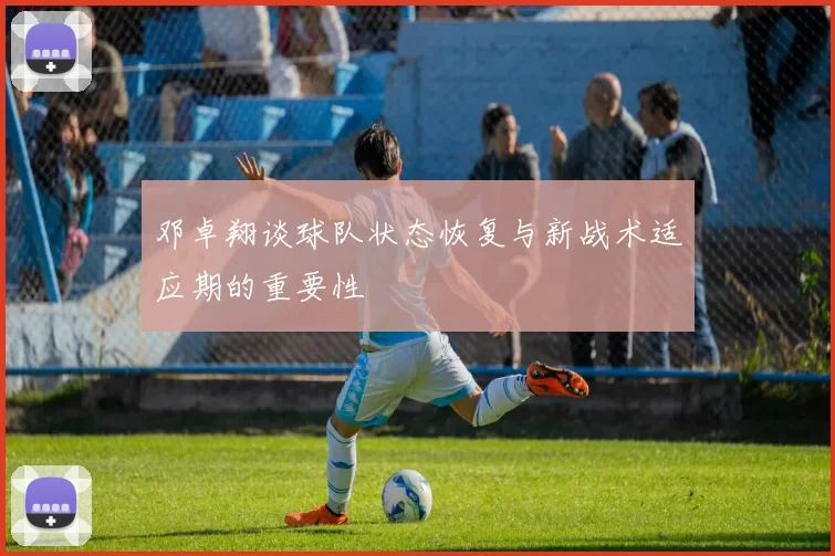 邓卓翔谈球队状态恢复与新战术适应期的重要性