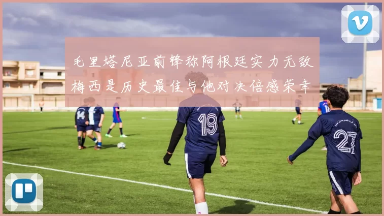 毛里塔尼亚前锋称阿根廷实力无敌梅西是历史最佳与他对决倍感荣幸