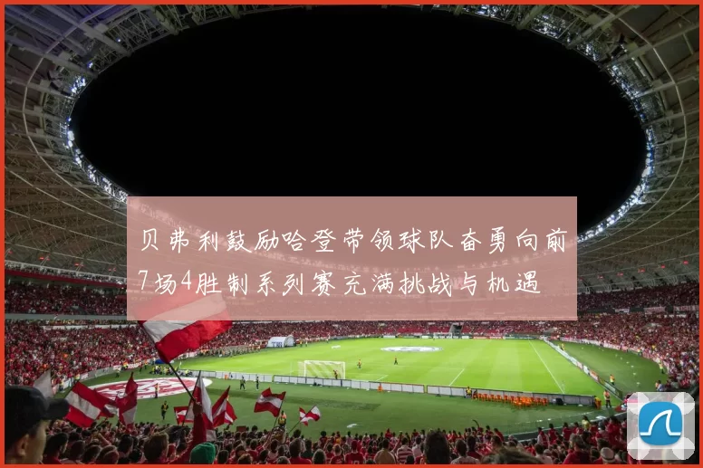 贝弗利鼓励哈登带领球队奋勇向前7场4胜制系列赛充满挑战与机遇