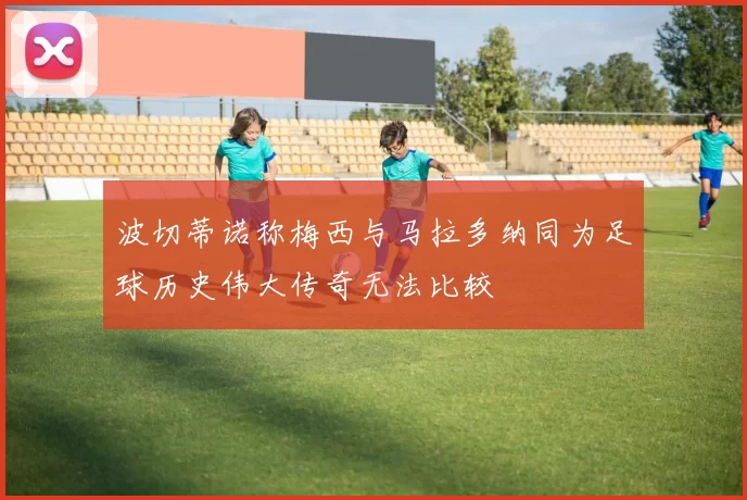 波切蒂诺称梅西与马拉多纳同为足球历史伟大传奇无法比较