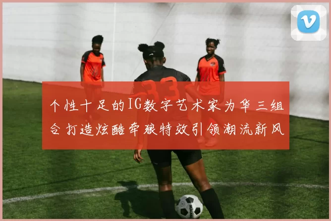个性十足的IG数字艺术家为华三组合打造炫酷牵狼特效引领潮流新风尚