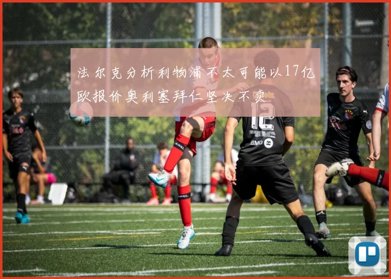 法尔克分析利物浦不太可能以17亿欧报价奥利塞拜仁坚决不卖
