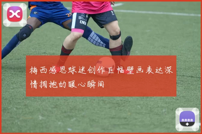 梅西感恩球迷创作巨幅壁画表达深情拥抱的暖心瞬间