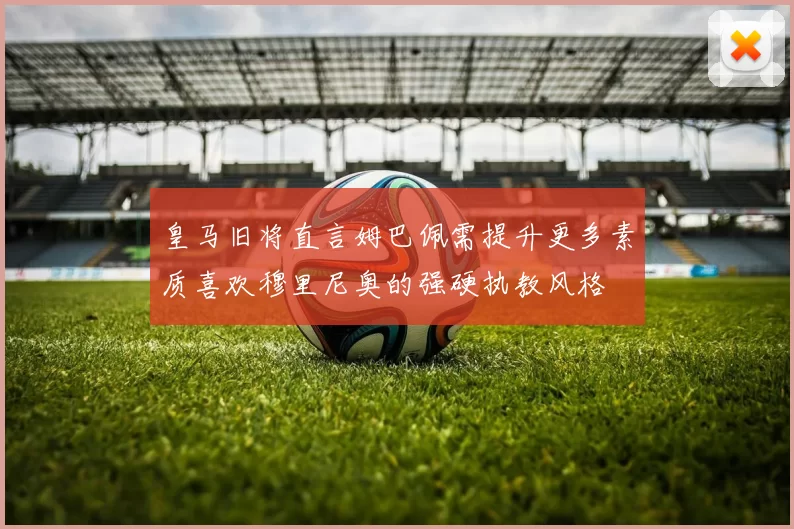 皇马旧将直言姆巴佩需提升更多素质喜欢穆里尼奥的强硬执教风格