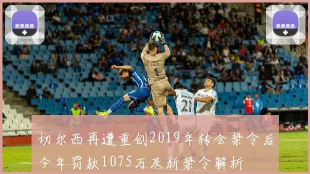切尔西再遭重创2019年转会禁令后今年罚款1075万及新禁令解析