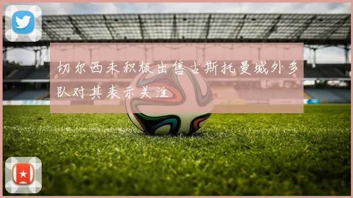 切尔西未积极出售古斯托曼城外多队对其表示关注