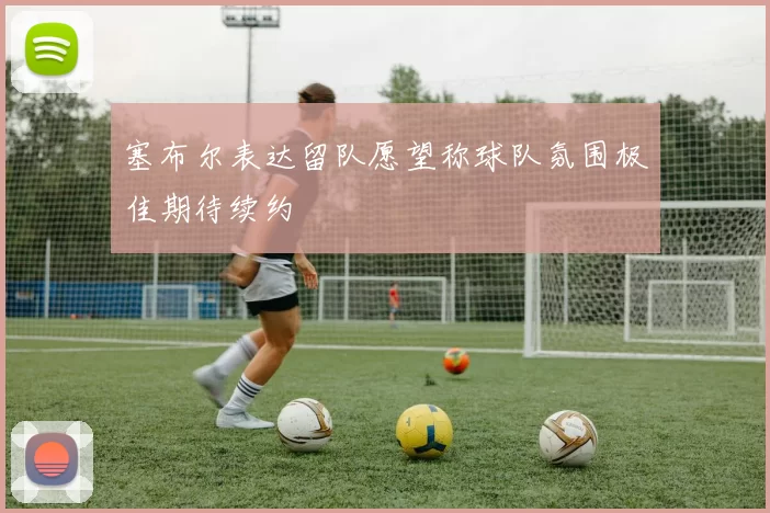 塞布尔表达留队愿望称球队氛围极佳期待续约
