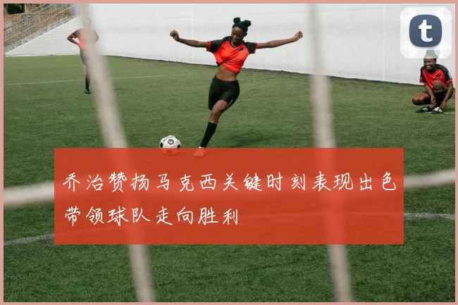 乔治赞扬马克西关键时刻表现出色带领球队走向胜利
